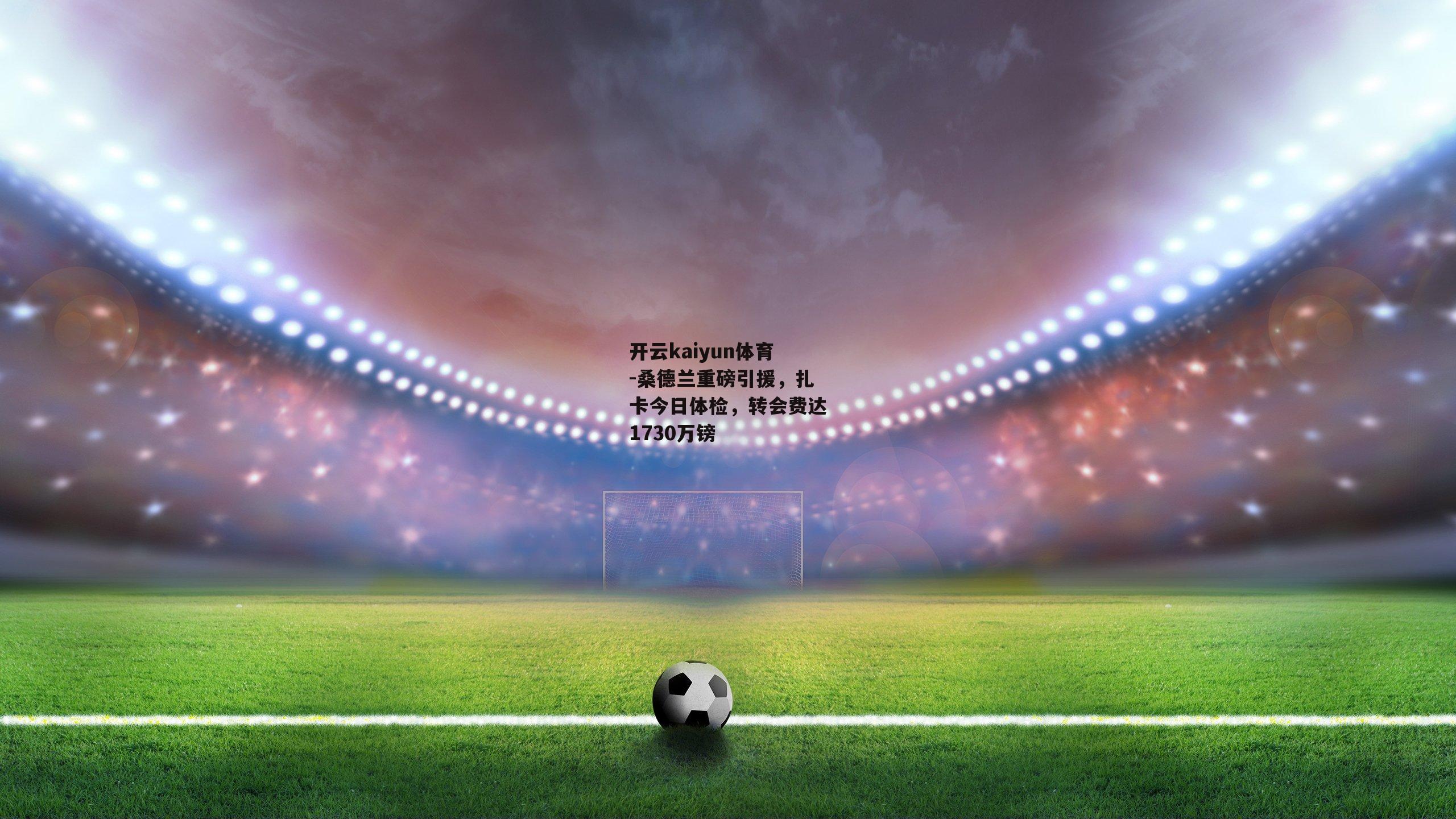 开云kaiyun体育-桑德兰重磅引援，扎卡今日体检，转会费达1730万镑